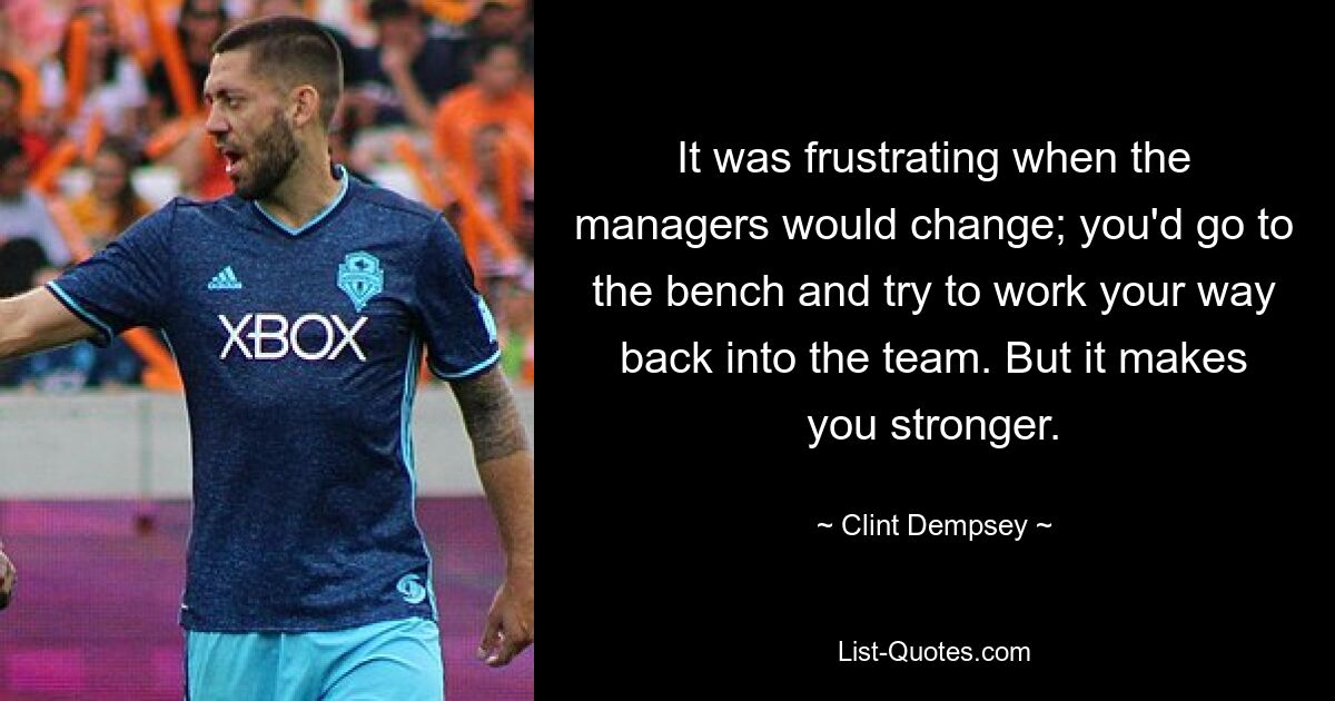 It was frustrating when the managers would change; you'd go to the bench and try to work your way back into the team. But it makes you stronger. — © Clint Dempsey