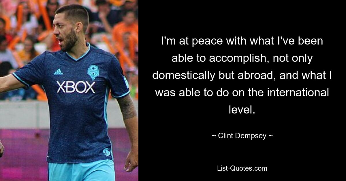 I'm at peace with what I've been able to accomplish, not only domestically but abroad, and what I was able to do on the international level. — © Clint Dempsey