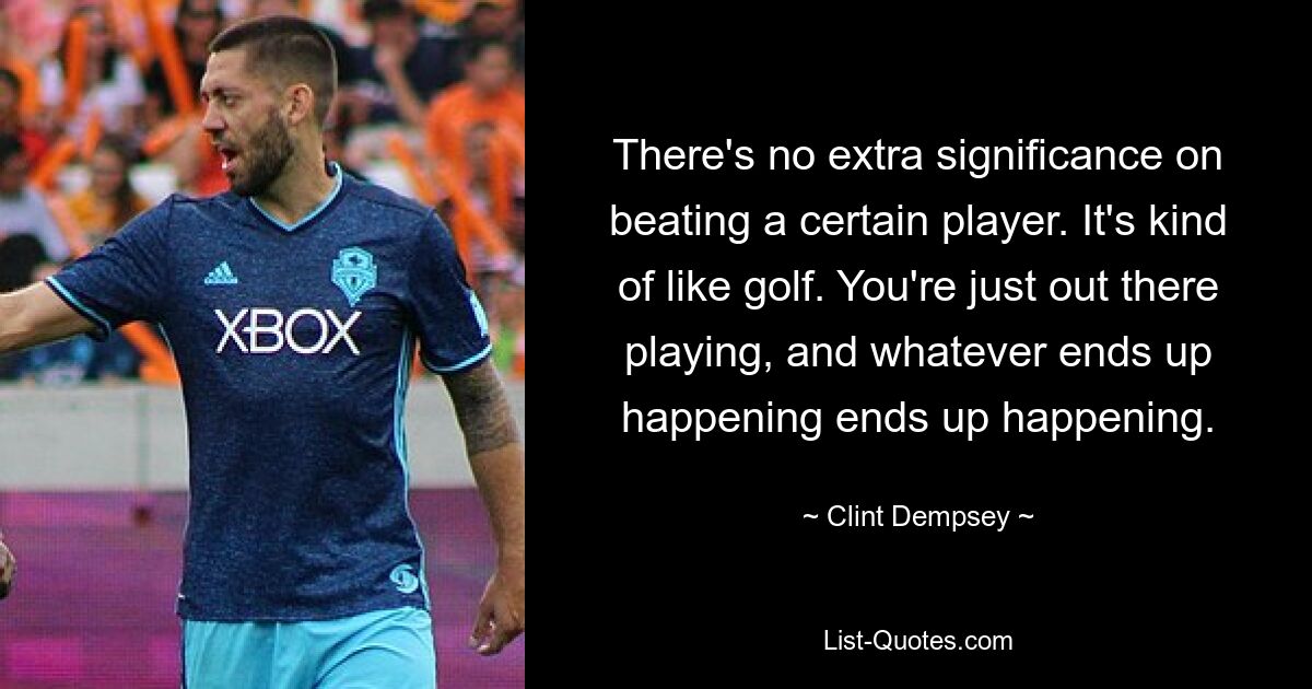 There's no extra significance on beating a certain player. It's kind of like golf. You're just out there playing, and whatever ends up happening ends up happening. — © Clint Dempsey