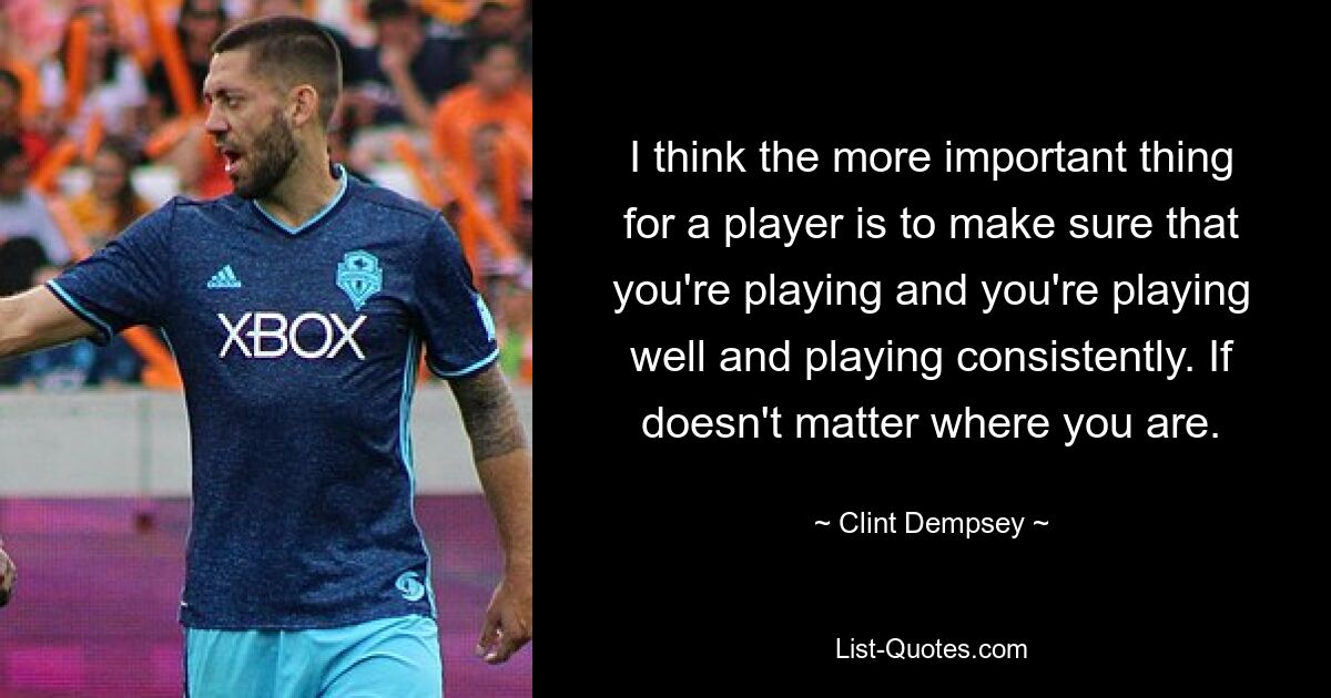 I think the more important thing for a player is to make sure that you're playing and you're playing well and playing consistently. If doesn't matter where you are. — © Clint Dempsey