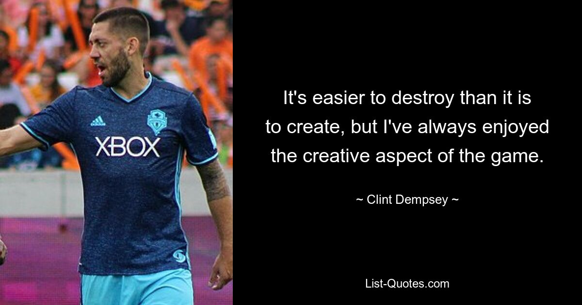 It's easier to destroy than it is to create, but I've always enjoyed the creative aspect of the game. — © Clint Dempsey