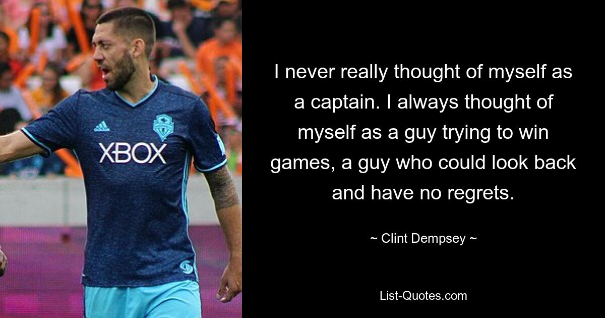 I never really thought of myself as a captain. I always thought of myself as a guy trying to win games, a guy who could look back and have no regrets. — © Clint Dempsey