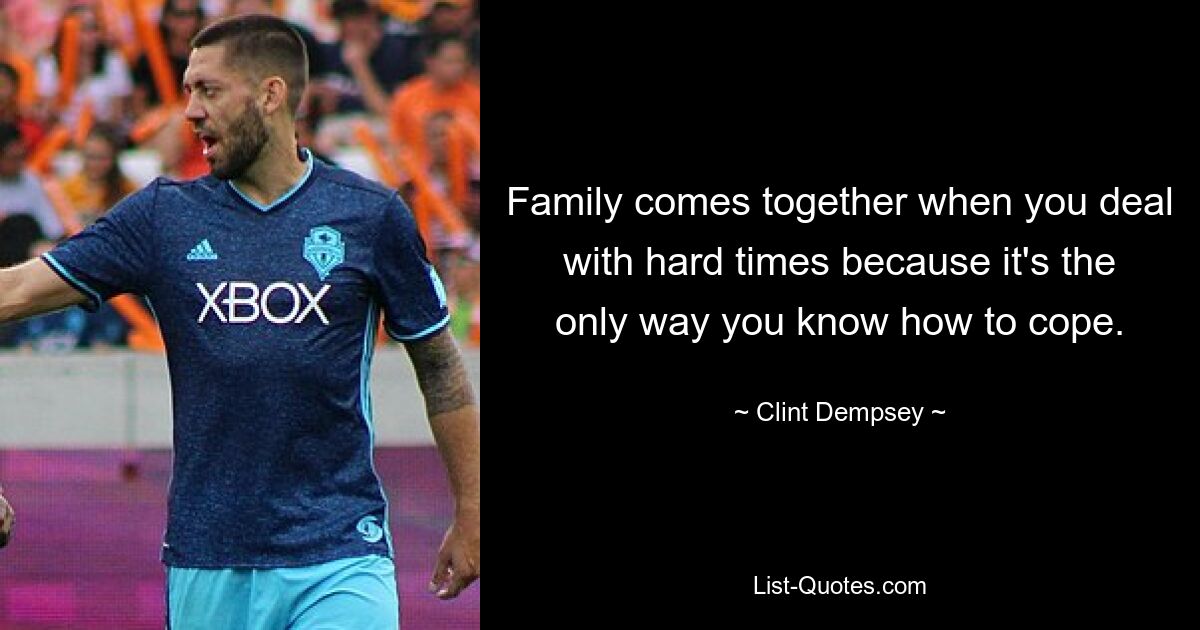 Family comes together when you deal with hard times because it's the only way you know how to cope. — © Clint Dempsey