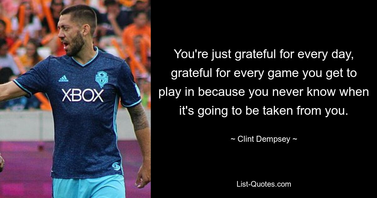 You're just grateful for every day, grateful for every game you get to play in because you never know when it's going to be taken from you. — © Clint Dempsey