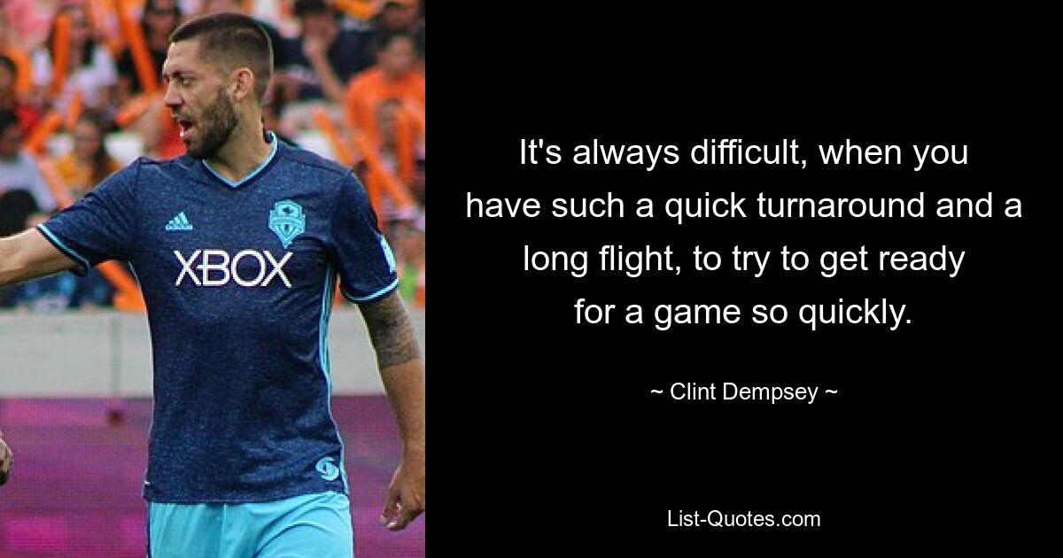 It's always difficult, when you have such a quick turnaround and a long flight, to try to get ready for a game so quickly. — © Clint Dempsey