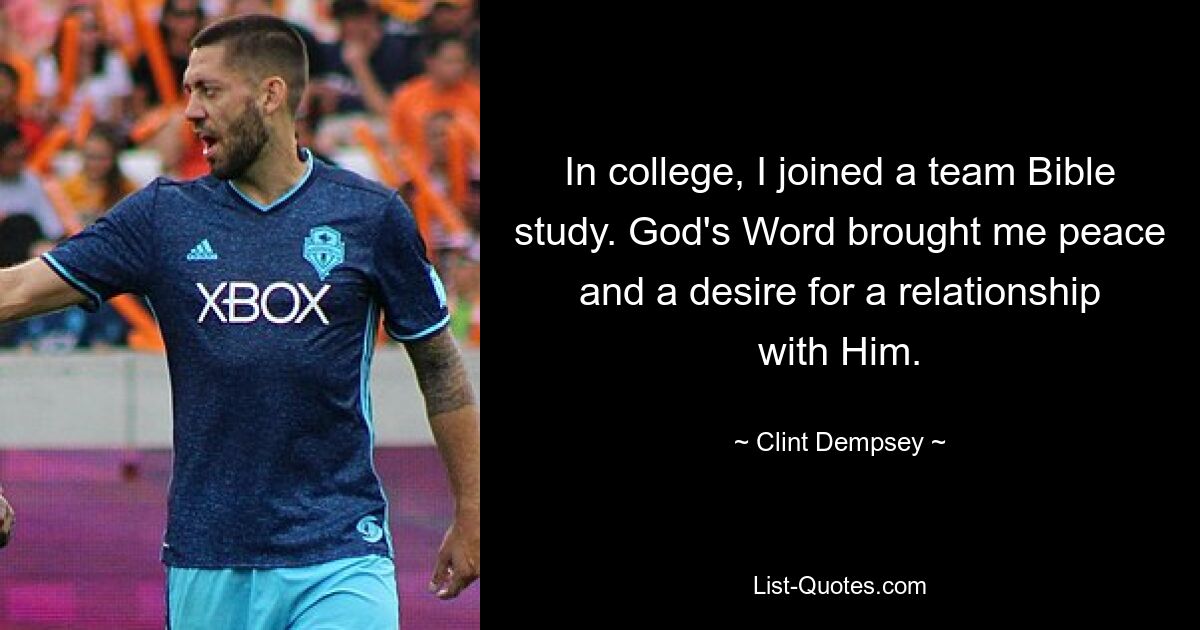 In college, I joined a team Bible study. God's Word brought me peace and a desire for a relationship with Him. — © Clint Dempsey