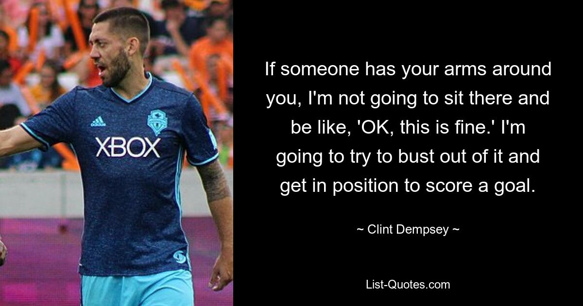 If someone has your arms around you, I'm not going to sit there and be like, 'OK, this is fine.' I'm going to try to bust out of it and get in position to score a goal. — © Clint Dempsey