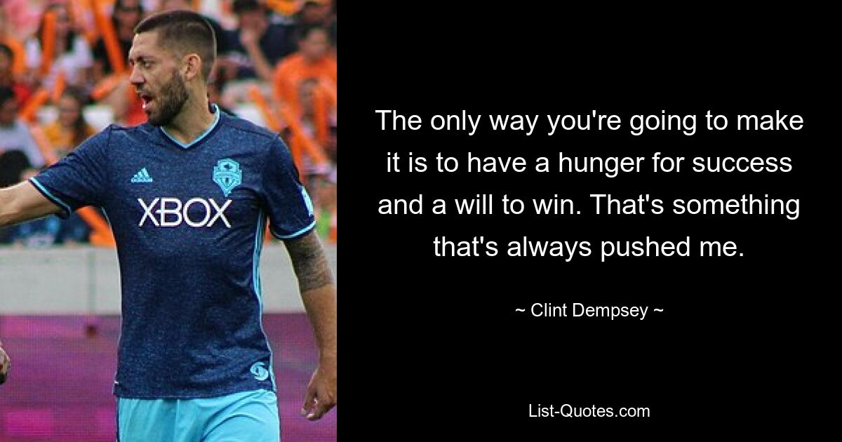 The only way you're going to make it is to have a hunger for success and a will to win. That's something that's always pushed me. — © Clint Dempsey