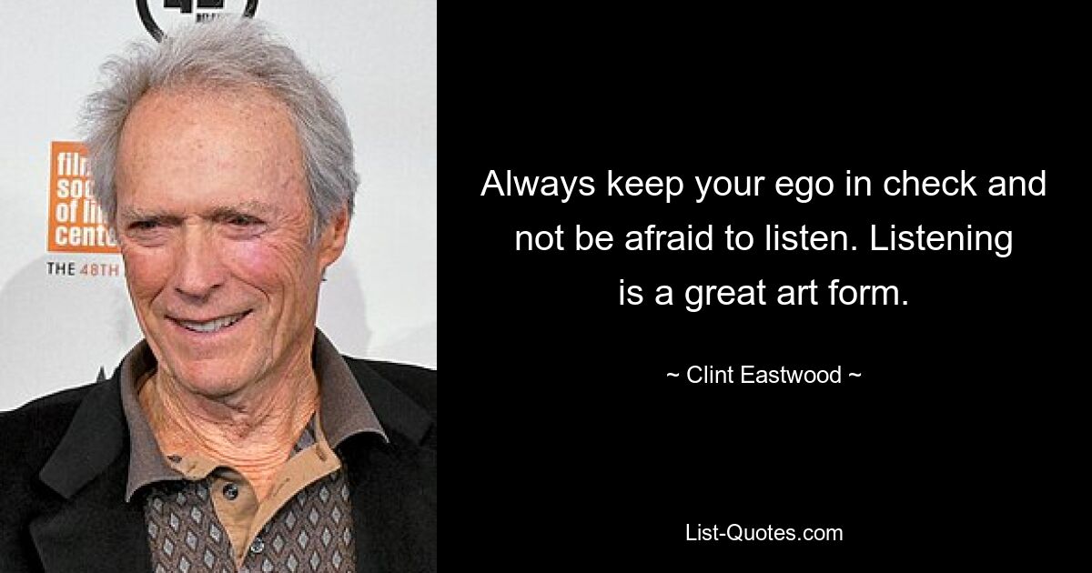 Always keep your ego in check and not be afraid to listen. Listening is a great art form. — © Clint Eastwood