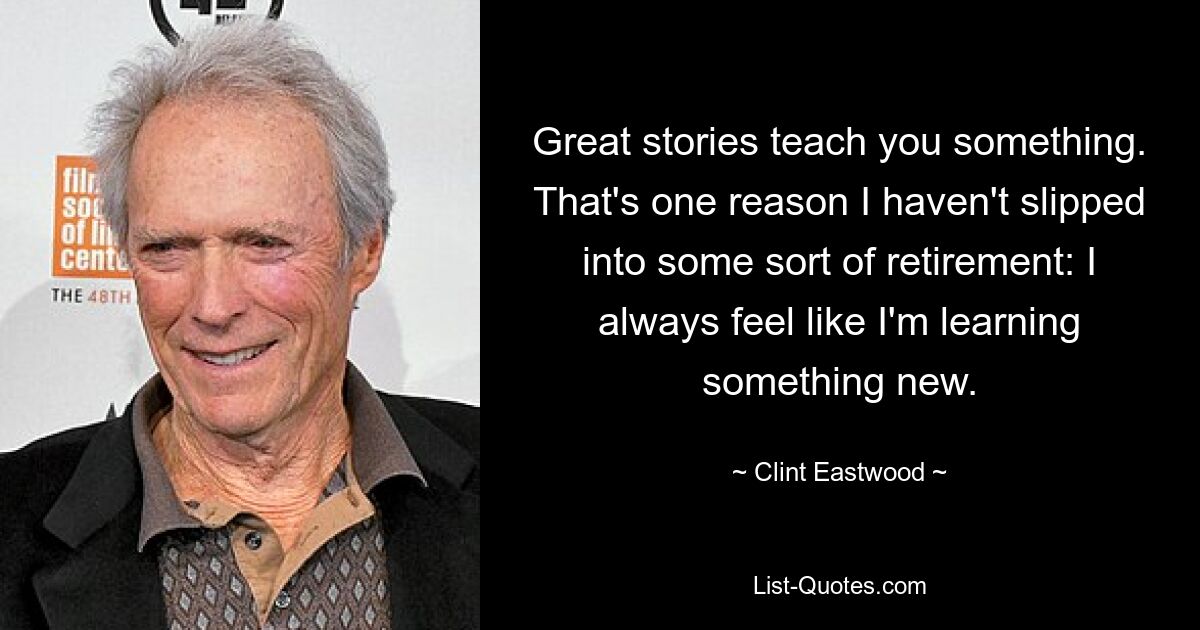 Great stories teach you something. That's one reason I haven't slipped into some sort of retirement: I always feel like I'm learning something new. — © Clint Eastwood