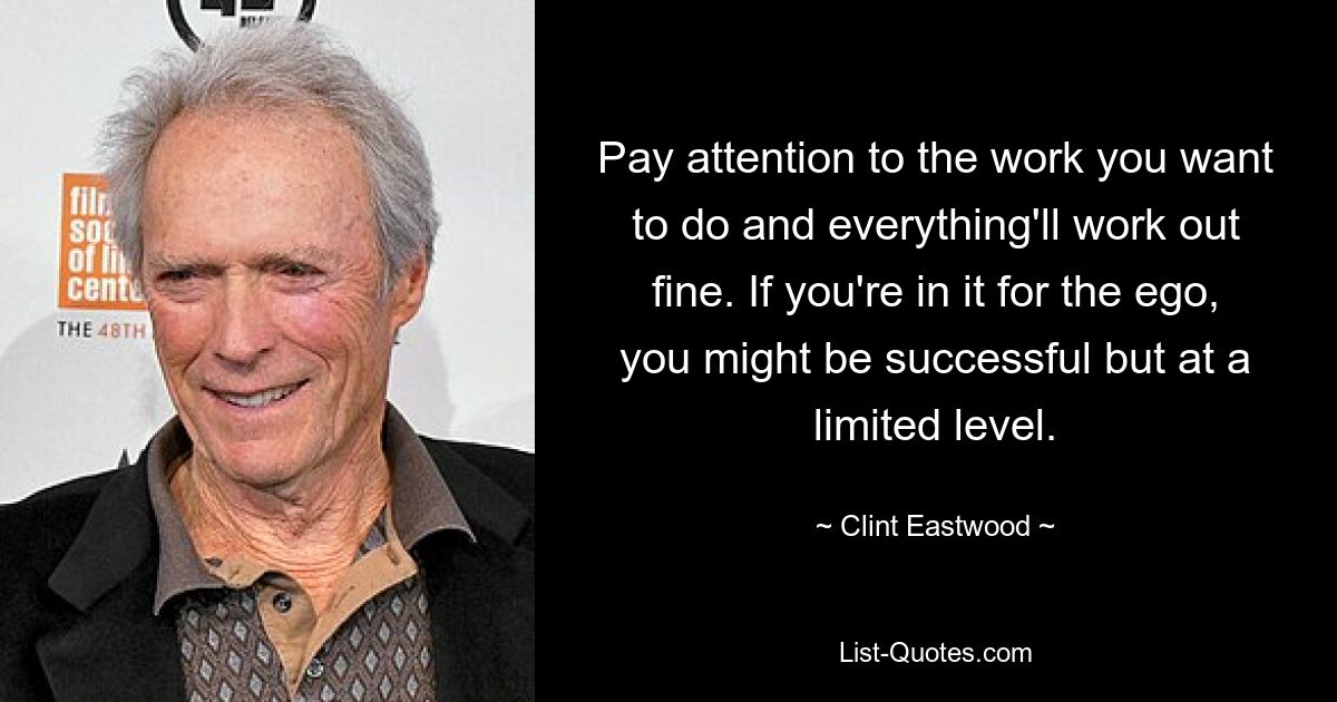 Pay attention to the work you want to do and everything'll work out fine. If you're in it for the ego, you might be successful but at a limited level. — © Clint Eastwood