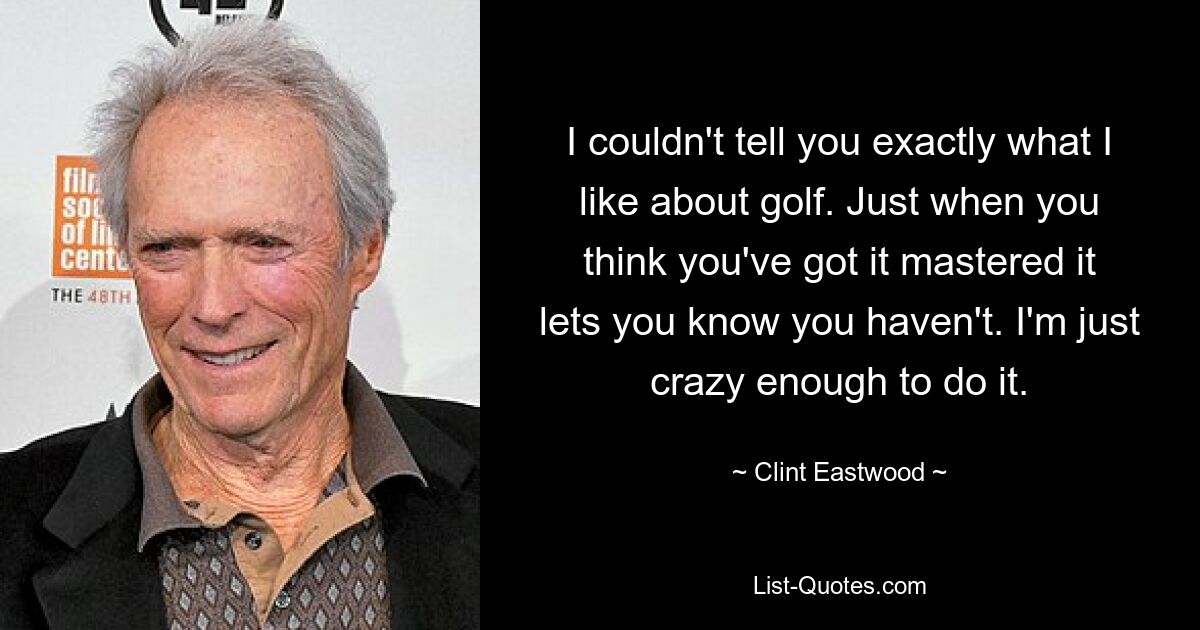 I couldn't tell you exactly what I like about golf. Just when you think you've got it mastered it lets you know you haven't. I'm just crazy enough to do it. — © Clint Eastwood