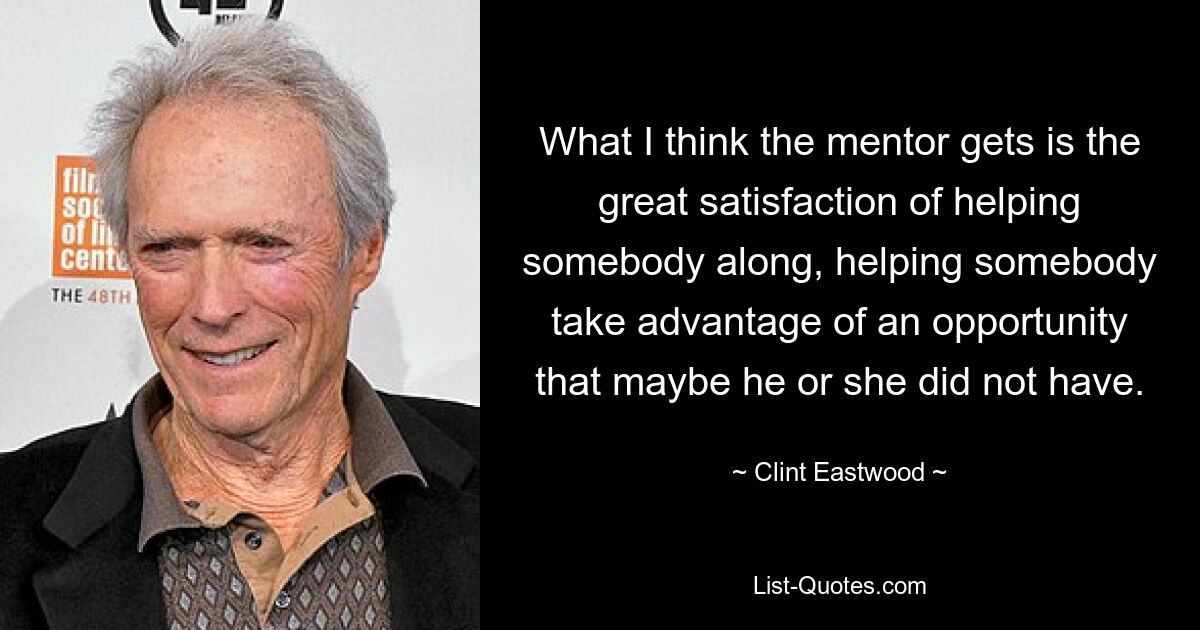 What I think the mentor gets is the great satisfaction of helping somebody along, helping somebody take advantage of an opportunity that maybe he or she did not have. — © Clint Eastwood