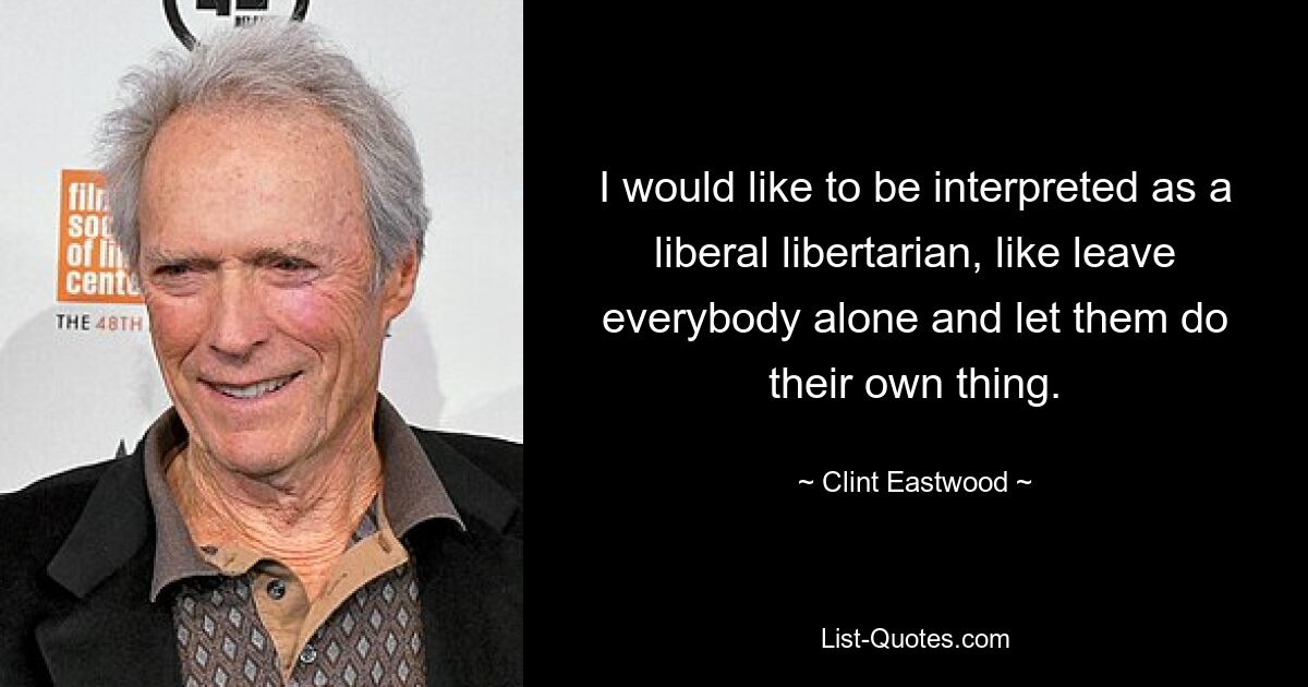 I would like to be interpreted as a liberal libertarian, like leave everybody alone and let them do their own thing. — © Clint Eastwood