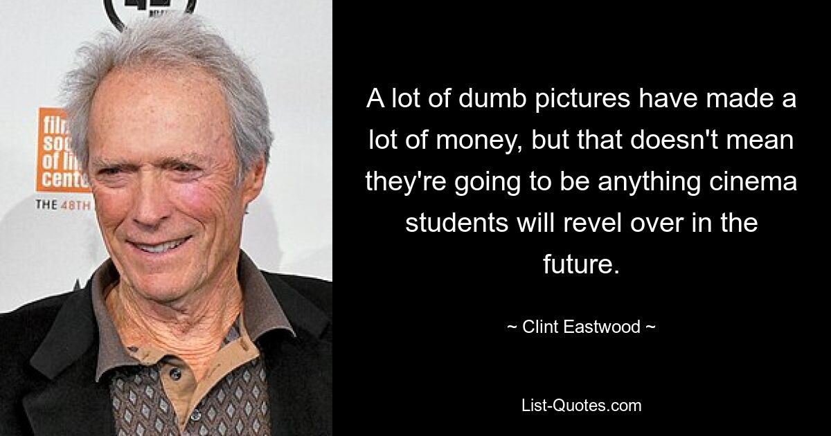 A lot of dumb pictures have made a lot of money, but that doesn't mean they're going to be anything cinema students will revel over in the future. — © Clint Eastwood