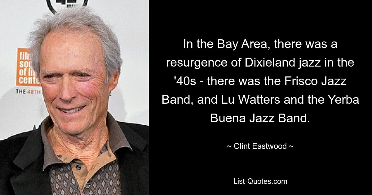 In the Bay Area, there was a resurgence of Dixieland jazz in the '40s - there was the Frisco Jazz Band, and Lu Watters and the Yerba Buena Jazz Band. — © Clint Eastwood