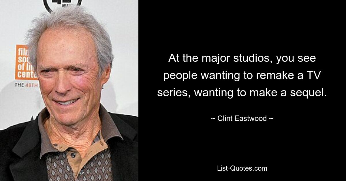 At the major studios, you see people wanting to remake a TV series, wanting to make a sequel. — © Clint Eastwood