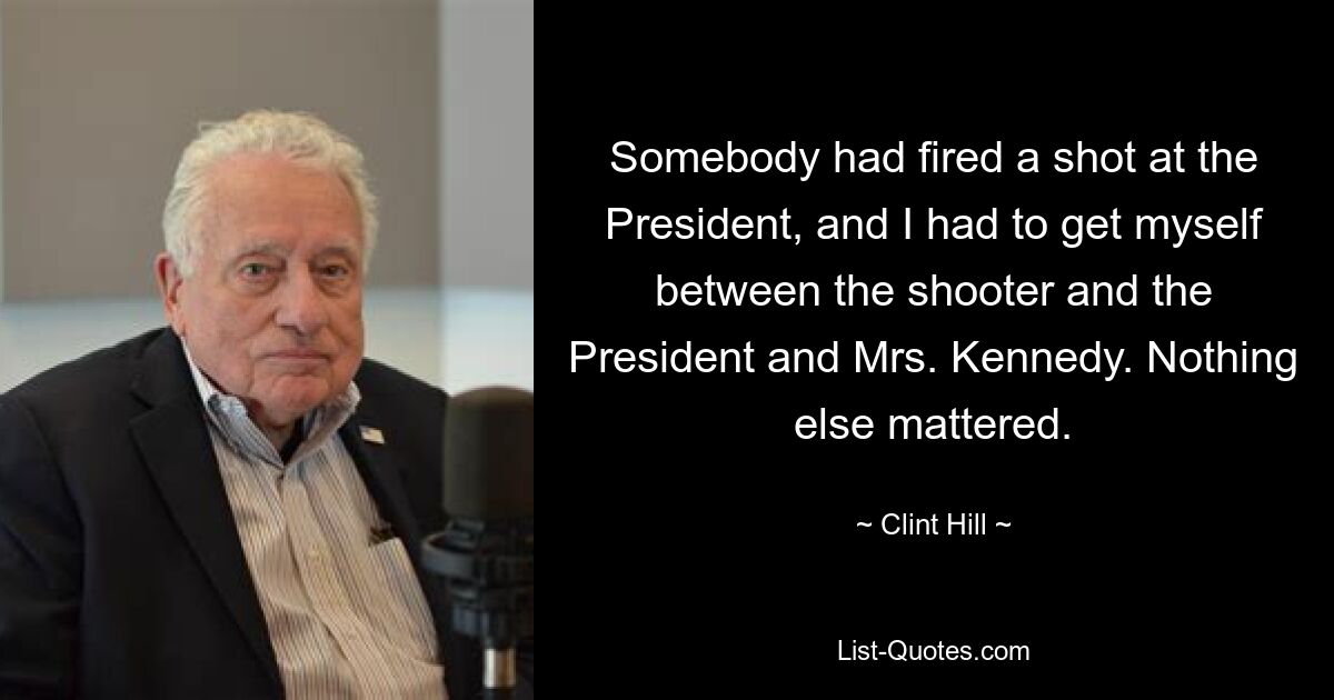 Somebody had fired a shot at the President, and I had to get myself between the shooter and the President and Mrs. Kennedy. Nothing else mattered. — © Clint Hill