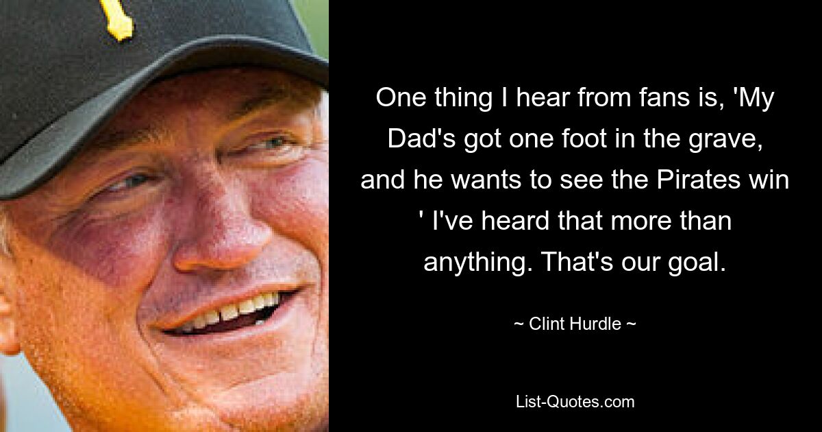 One thing I hear from fans is, 'My Dad's got one foot in the grave, and he wants to see the Pirates win ' I've heard that more than anything. That's our goal. — © Clint Hurdle