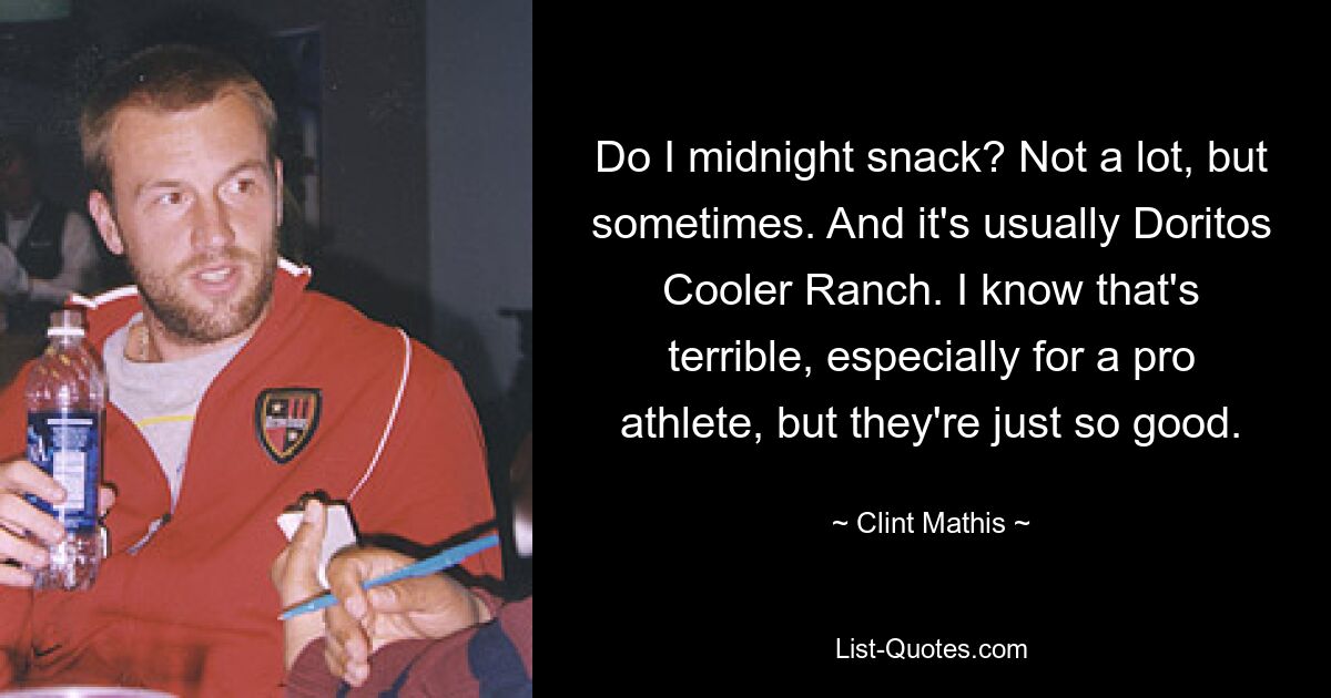 Do I midnight snack? Not a lot, but sometimes. And it's usually Doritos Cooler Ranch. I know that's terrible, especially for a pro athlete, but they're just so good. — © Clint Mathis