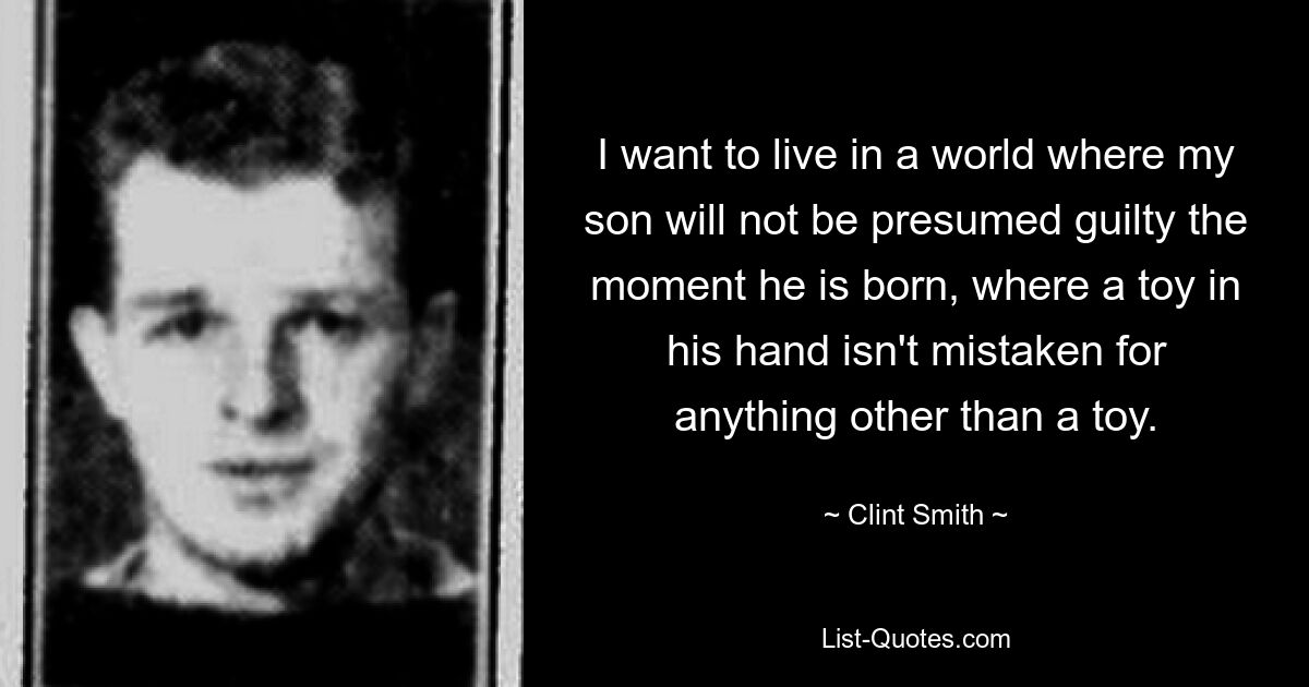 I want to live in a world where my son will not be presumed guilty the moment he is born, where a toy in his hand isn't mistaken for anything other than a toy. — © Clint Smith