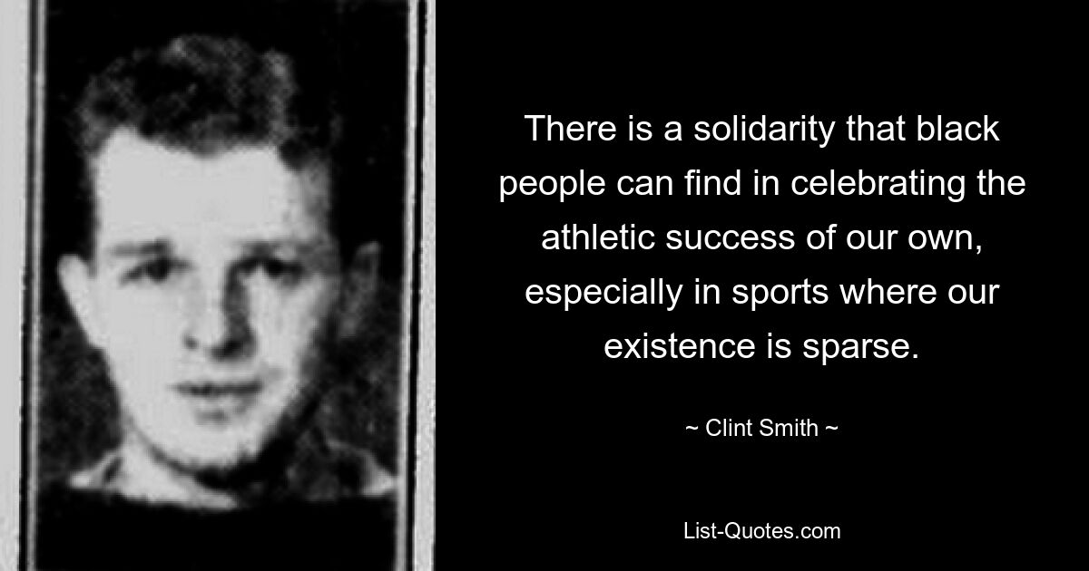 There is a solidarity that black people can find in celebrating the athletic success of our own, especially in sports where our existence is sparse. — © Clint Smith