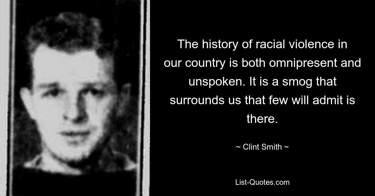 The history of racial violence in our country is both omnipresent and unspoken. It is a smog that surrounds us that few will admit is there. — © Clint Smith