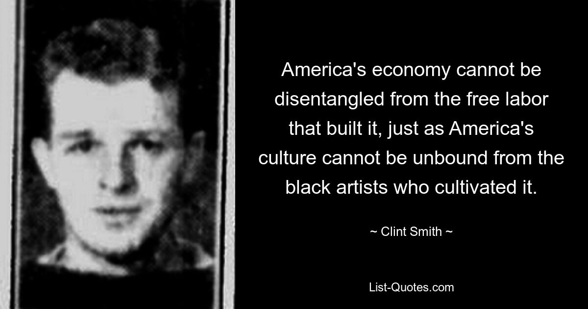 America's economy cannot be disentangled from the free labor that built it, just as America's culture cannot be unbound from the black artists who cultivated it. — © Clint Smith