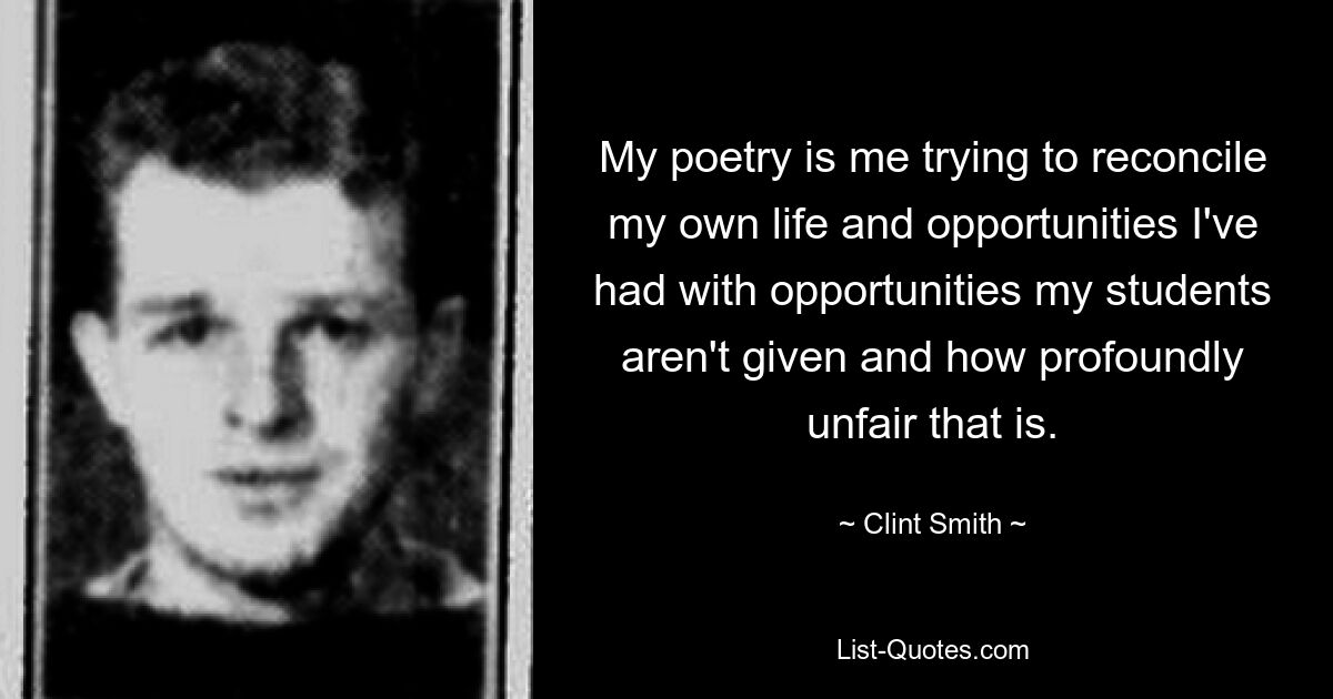 My poetry is me trying to reconcile my own life and opportunities I've had with opportunities my students aren't given and how profoundly unfair that is. — © Clint Smith