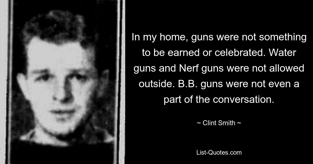 In my home, guns were not something to be earned or celebrated. Water guns and Nerf guns were not allowed outside. B.B. guns were not even a part of the conversation. — © Clint Smith