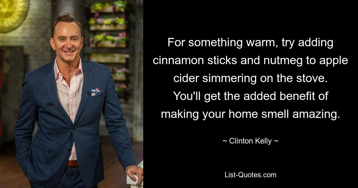 For something warm, try adding cinnamon sticks and nutmeg to apple cider simmering on the stove. You'll get the added benefit of making your home smell amazing. — © Clinton Kelly