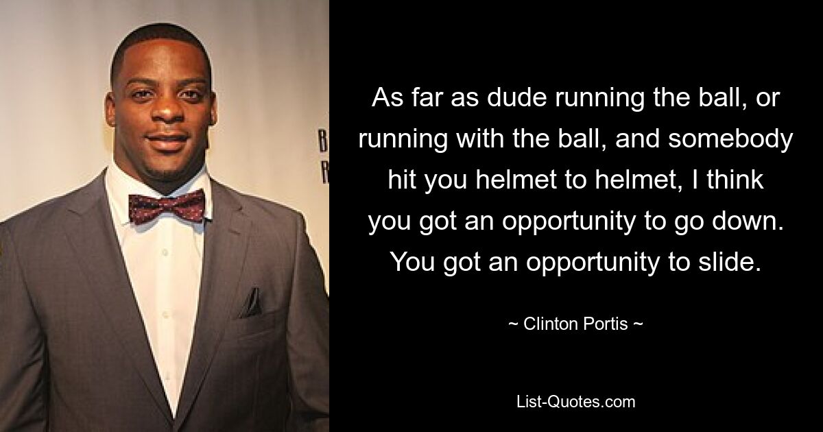 As far as dude running the ball, or running with the ball, and somebody hit you helmet to helmet, I think you got an opportunity to go down. You got an opportunity to slide. — © Clinton Portis