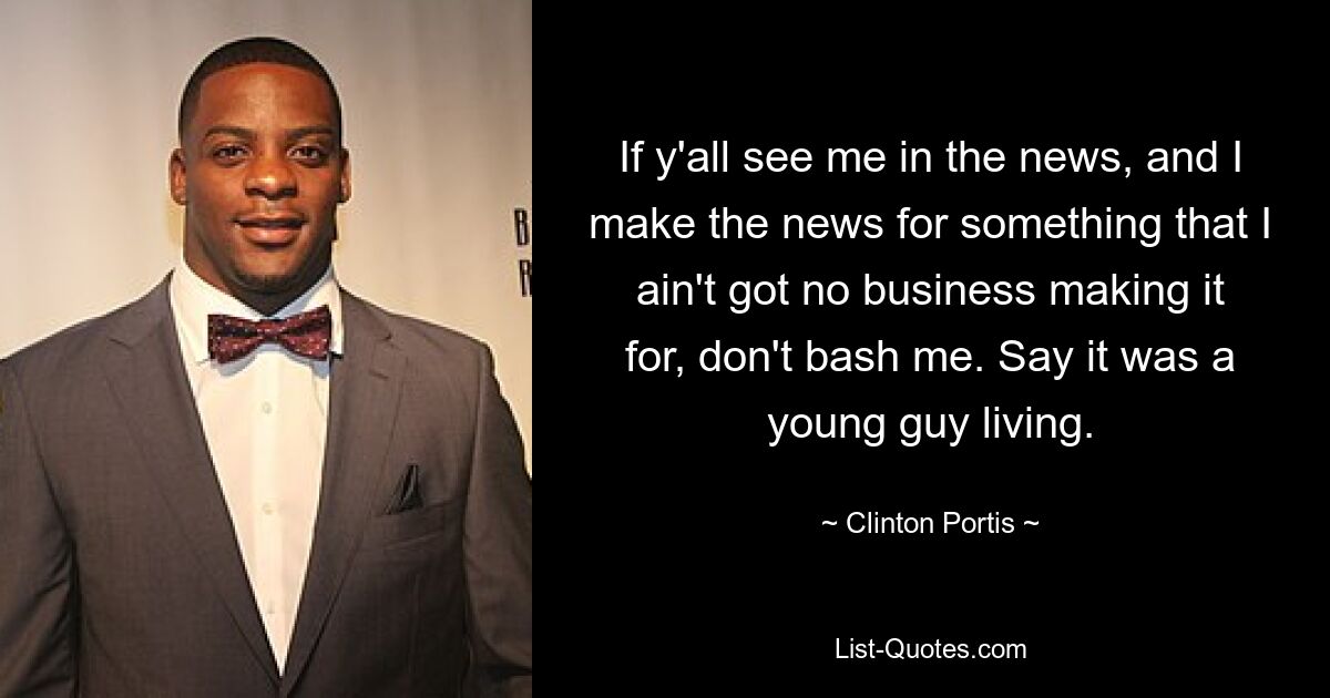 If y'all see me in the news, and I make the news for something that I ain't got no business making it for, don't bash me. Say it was a young guy living. — © Clinton Portis