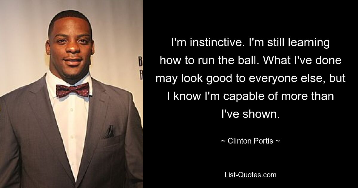 I'm instinctive. I'm still learning how to run the ball. What I've done may look good to everyone else, but I know I'm capable of more than I've shown. — © Clinton Portis