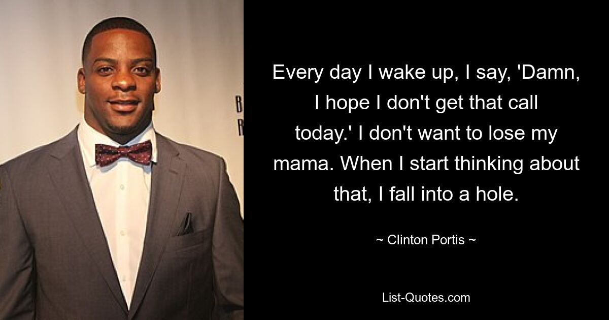 Every day I wake up, I say, 'Damn, I hope I don't get that call today.' I don't want to lose my mama. When I start thinking about that, I fall into a hole. — © Clinton Portis