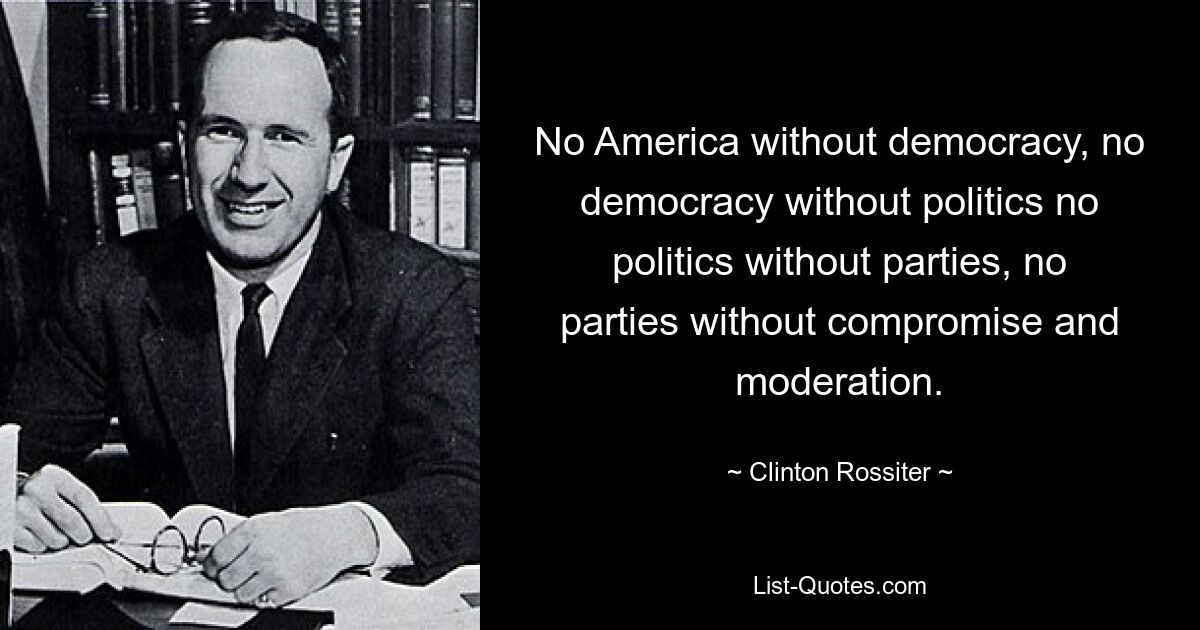 No America without democracy, no democracy without politics no politics without parties, no parties without compromise and moderation. — © Clinton Rossiter