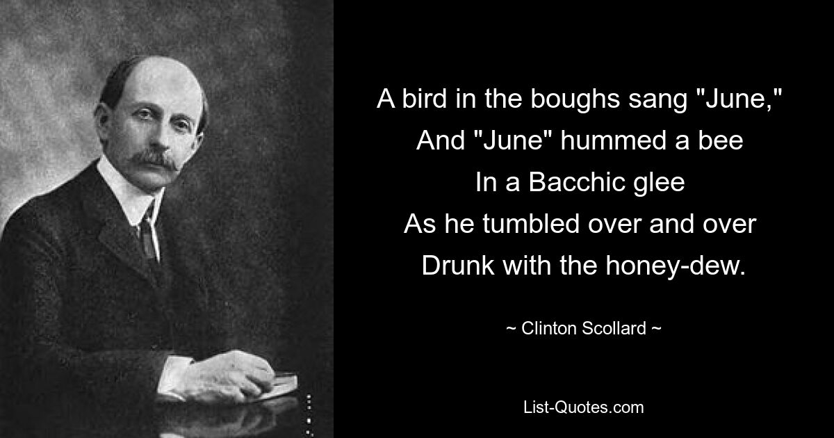 A bird in the boughs sang "June," 
And "June" hummed a bee 
In a Bacchic glee 
As he tumbled over and over 
Drunk with the honey-dew. — © Clinton Scollard