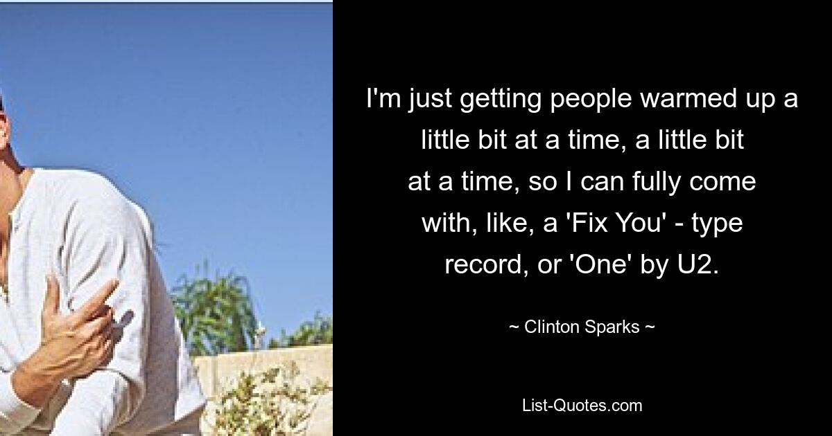 I'm just getting people warmed up a little bit at a time, a little bit at a time, so I can fully come with, like, a 'Fix You' - type record, or 'One' by U2. — © Clinton Sparks