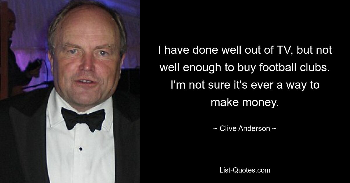 I have done well out of TV, but not well enough to buy football clubs. I'm not sure it's ever a way to make money. — © Clive Anderson