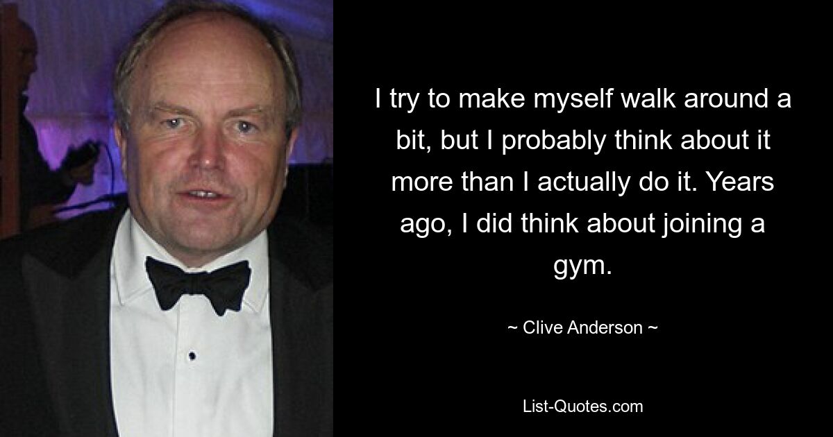 I try to make myself walk around a bit, but I probably think about it more than I actually do it. Years ago, I did think about joining a gym. — © Clive Anderson