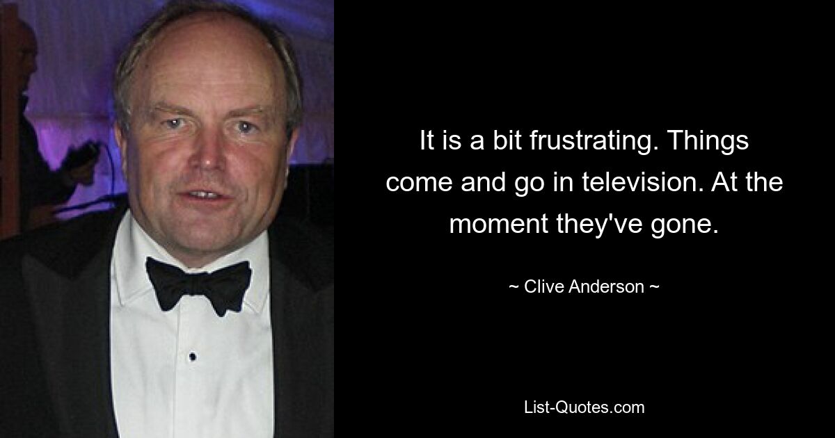 It is a bit frustrating. Things come and go in television. At the moment they've gone. — © Clive Anderson