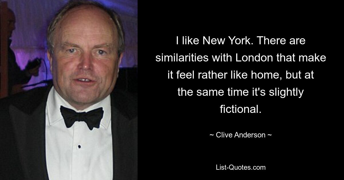 I like New York. There are similarities with London that make it feel rather like home, but at the same time it's slightly fictional. — © Clive Anderson