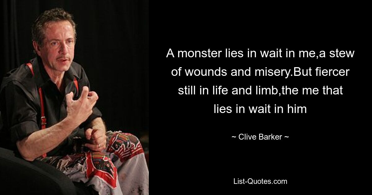 A monster lies in wait in me,a stew of wounds and misery.But fiercer still in life and limb,the me that lies in wait in him — © Clive Barker