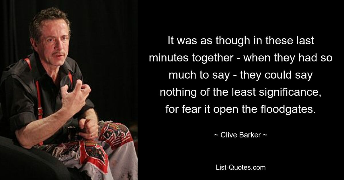 It was as though in these last minutes together - when they had so much to say - they could say nothing of the least significance, for fear it open the floodgates. — © Clive Barker