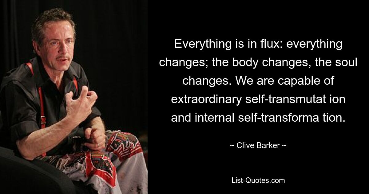 Everything is in flux: everything changes; the body changes, the soul changes. We are capable of extraordinary self-transmutat ion and internal self-transforma tion. — © Clive Barker