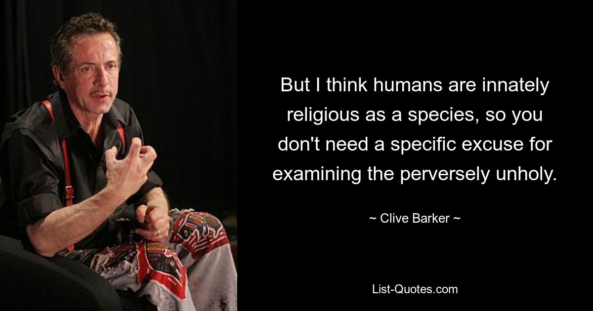 But I think humans are innately religious as a species, so you don't need a specific excuse for examining the perversely unholy. — © Clive Barker