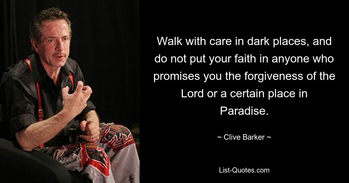 Walk with care in dark places, and do not put your faith in anyone who promises you the forgiveness of the Lord or a certain place in Paradise. — © Clive Barker