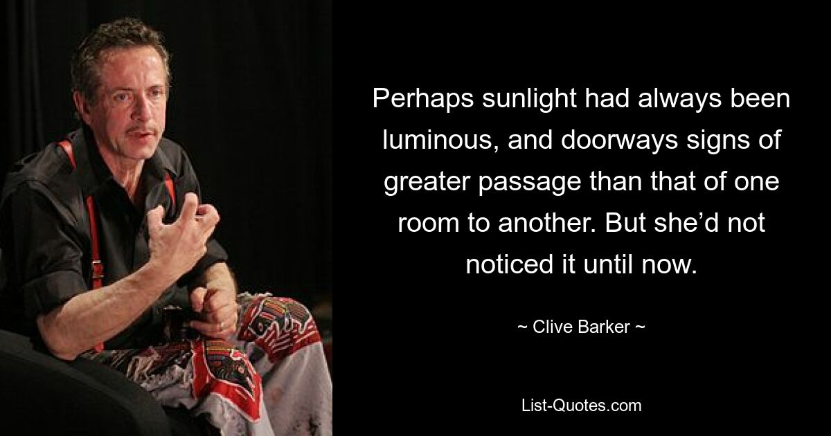 Perhaps sunlight had always been luminous, and doorways signs of greater passage than that of one room to another. But she’d not noticed it until now. — © Clive Barker