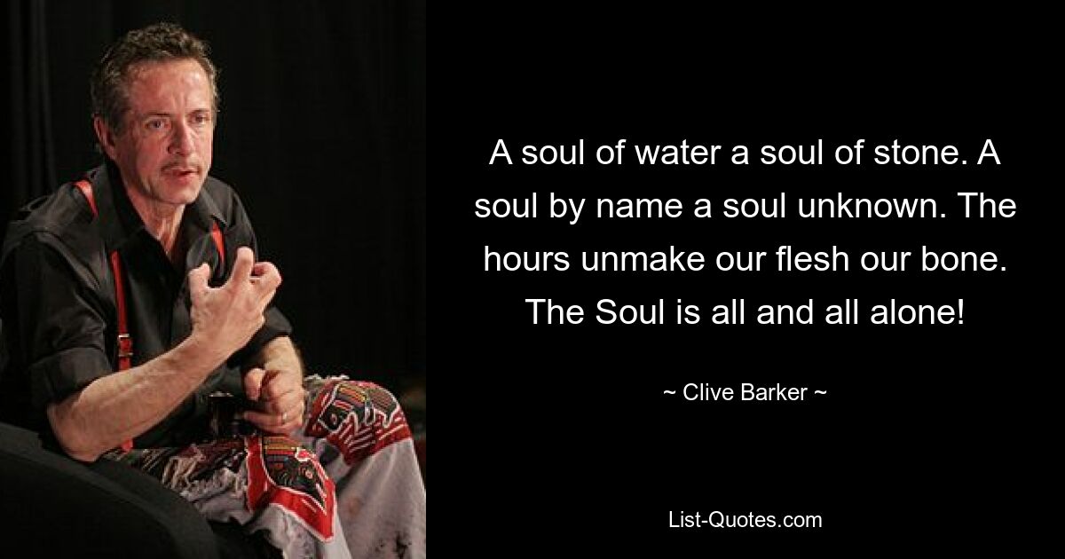 A soul of water a soul of stone. A soul by name a soul unknown. The hours unmake our flesh our bone. The Soul is all and all alone! — © Clive Barker