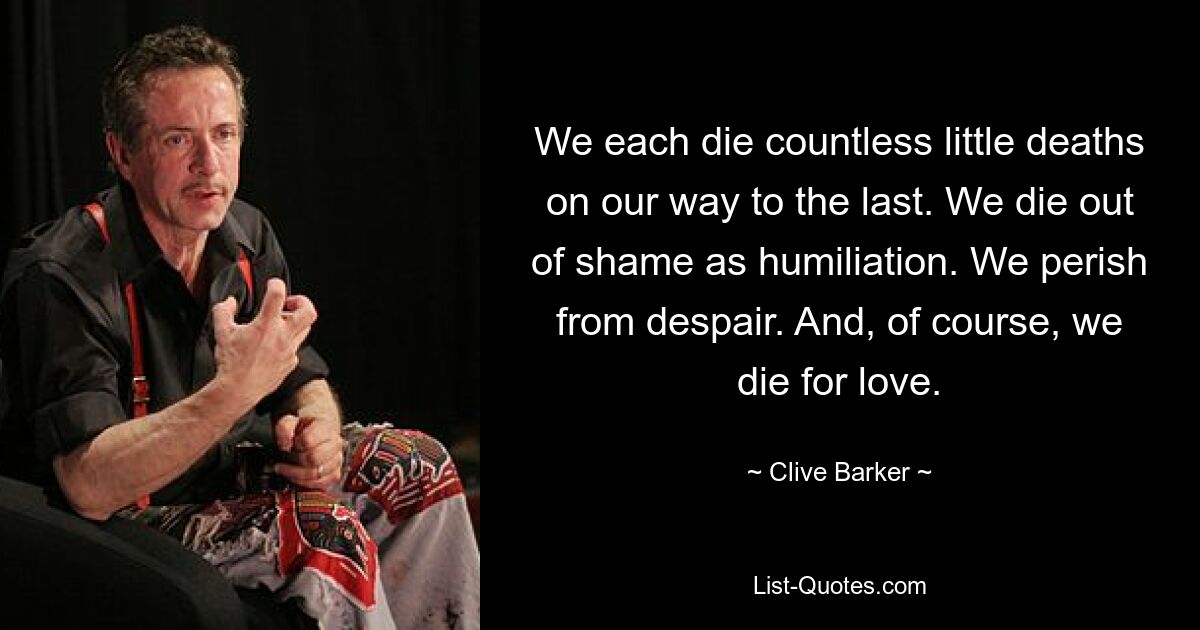 We each die countless little deaths on our way to the last. We die out of shame as humiliation. We perish from despair. And, of course, we die for love. — © Clive Barker